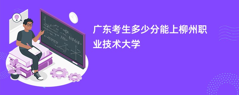 广东考生多少分能上柳州职业技术大学