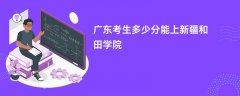 2024广东考生多少分能上和田师范专科学校(录取排名位次)