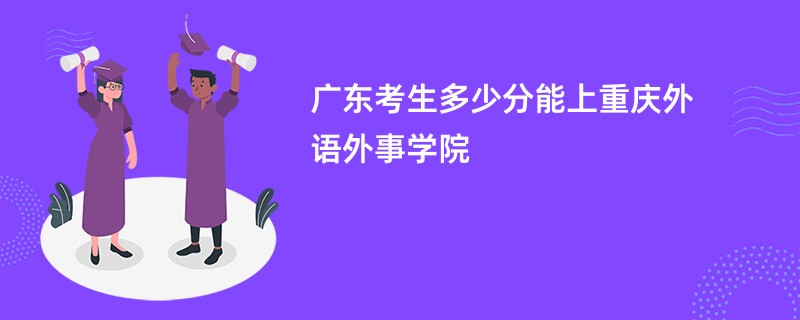 广东考生多少分能上重庆外语外事学院
