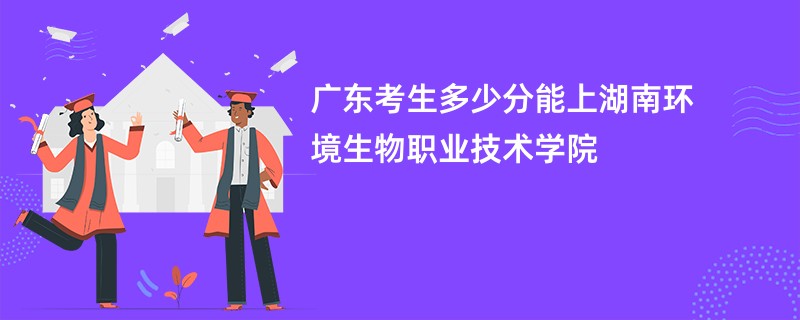 广东考生多少分能上湖南环境生物职业技术学院