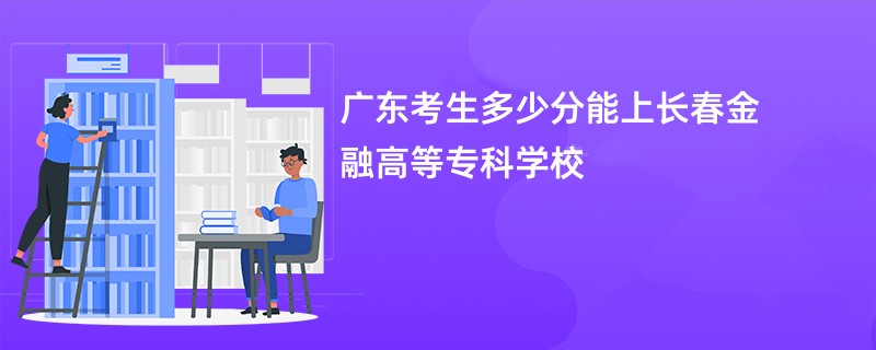 广东考生多少分能上长春金融高等专科学校