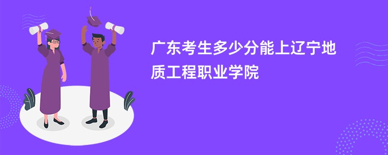 广东考生多少分能上辽宁地质工程职业学院