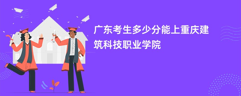 广东考生多少分能上重庆建筑科技职业学院