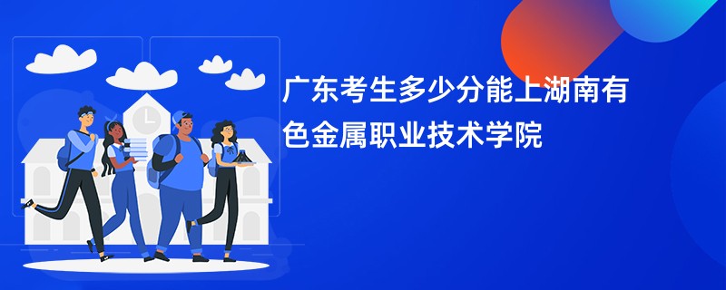广东考生多少分能上湖南有色金属职业技术学院