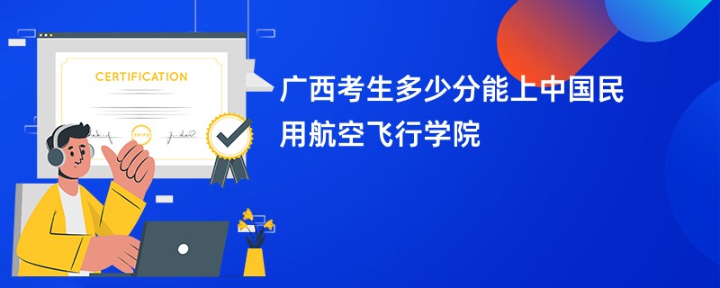 广西考生多少分能上中国民用航空飞行学院