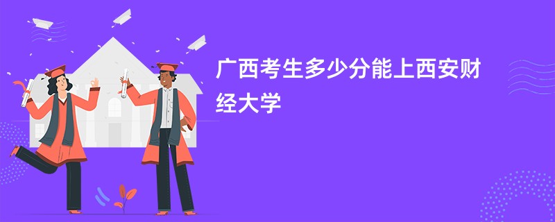 广西考生多少分能上西安财经大学