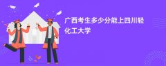 广西高考多少分可以上四川轻化工大学(2026录取分数线预测)