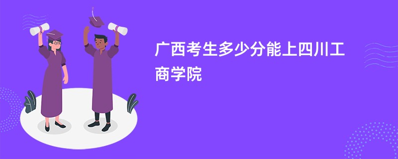 广西考生多少分能上四川工商学院