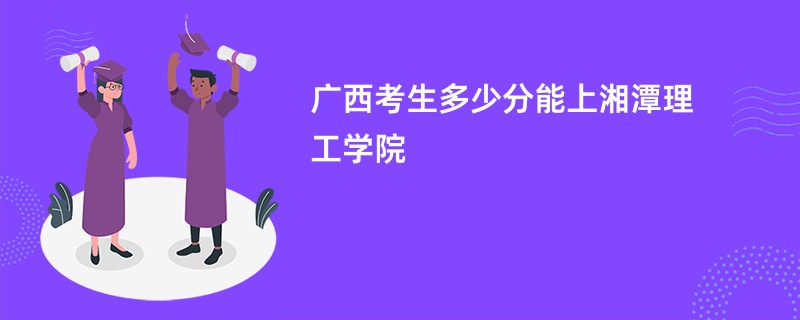 广西考生多少分能上湘潭理工学院