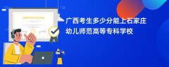 广西高考多少分能上石家庄幼儿师范高等专科学校(2026录取分数线预测)