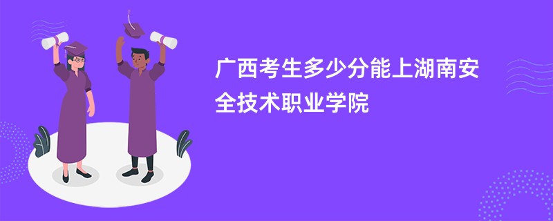 广西考生多少分能上湖南安全技术职业学院