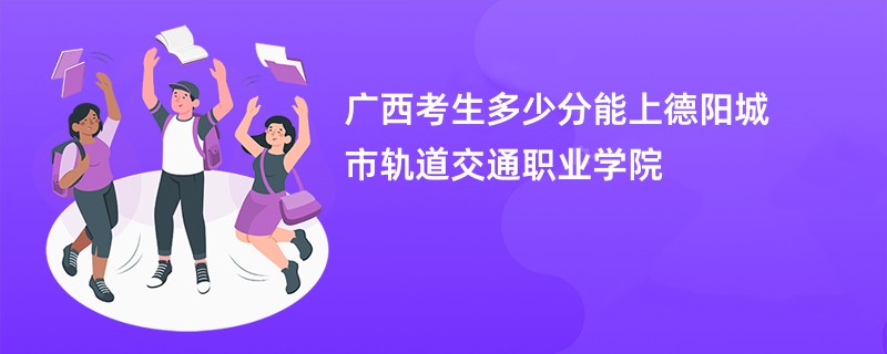 广西考生多少分能上德阳城市轨道交通职业学院