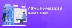 2026广西高考多少分能上湖北铁道运输职业学院(录取分数线预测)