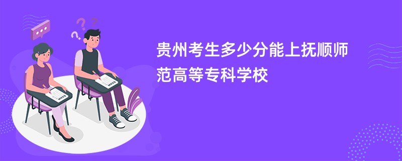 贵州考生多少分能上抚顺师范高等专科学校