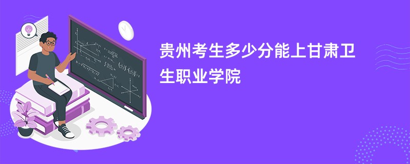 贵州考生多少分能上甘肃卫生职业学院