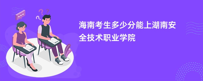 海南考生多少分能上湖南安全技术职业学院
