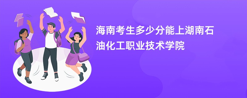 海南考生多少分能上湖南石油化工职业技术学院