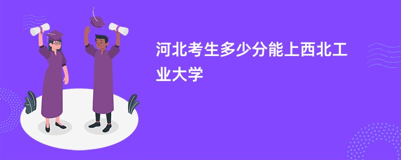 河北考生多少分能上西北工业大学
