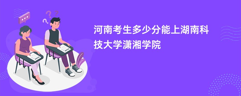 河南考生多少分能上湖南科技大学潇湘学院
