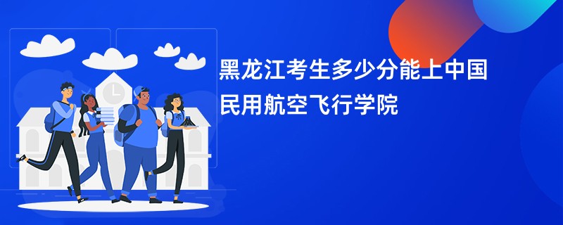 黑龙江考生多少分能上中国民用航空飞行学院