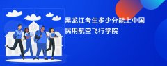 黑龙江高考多少分能上中国民用航空飞行学院(2026录取分数线预测)
