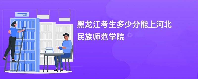 黑龙江考生多少分能上河北民族师范学院