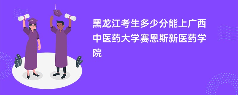 黑龙江考生多少分能上广西中医药大学赛恩斯新医药学院