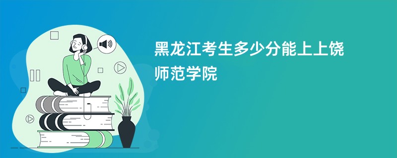 黑龙江考生多少分能上上饶师范学院