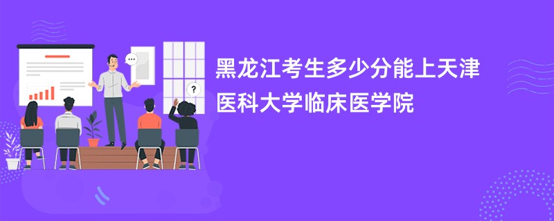 黑龙江考生多少分能上天津医科大学临床医学院