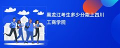 2026黑龙江高考多少分可以上四川工商学院(录取分数线预测)