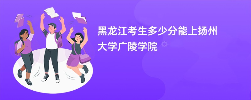 黑龙江考生多少分能上扬州大学广陵学院