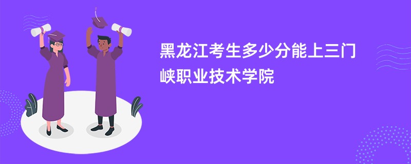 黑龙江考生多少分能上三门峡职业技术学院