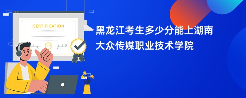 黑龙江考生多少分能上湖南大众传媒职业技术学院