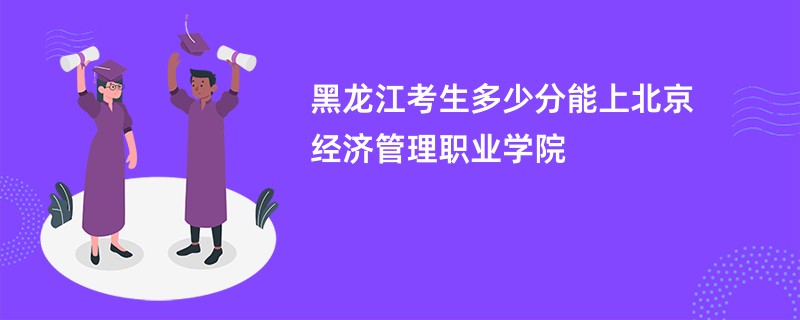 黑龙江考生多少分能上北京经济管理职业学院