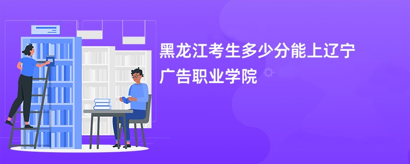 黑龙江考生多少分能上辽宁广告职业学院