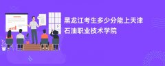 2026黑龙江高考多少分能上天津石油职业技术学院(录取分数线预测)
