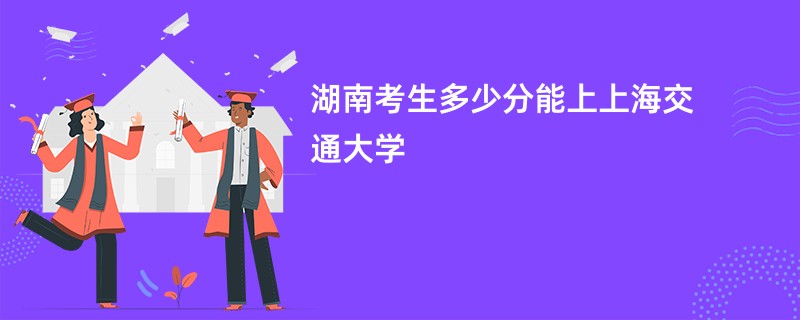 湖南考生多少分能上上海交通大学