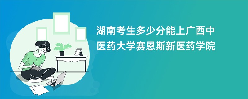 湖南考生多少分能上广西中医药大学赛恩斯新医药学院