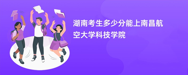 湖南考生多少分能上南昌航空大学科技学院