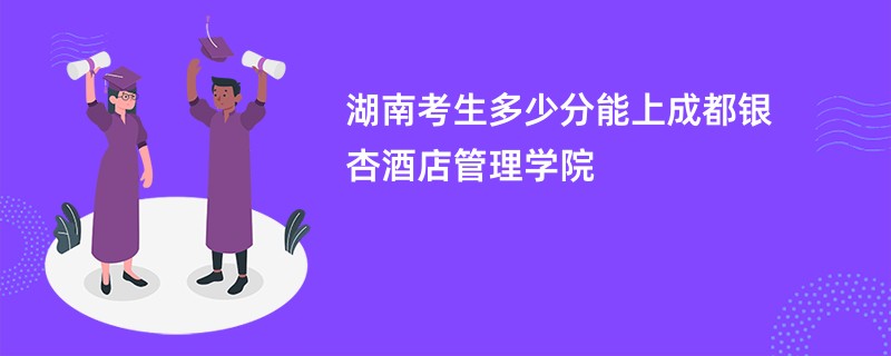 湖南考生多少分能上成都银杏酒店管理学院