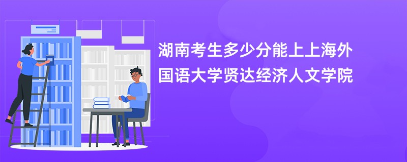 湖南考生多少分能上上海外国语大学贤达经济人文学院
