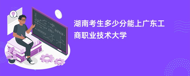 湖南考生多少分能上广东工商职业技术大学