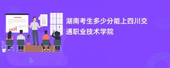 2026湖南高考多少分可以上四川交通职业技术学院(录取分数线预测)