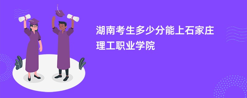 湖南考生多少分能上石家庄理工职业学院