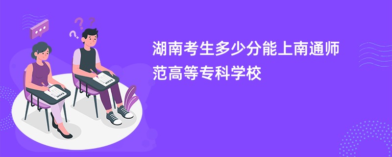 湖南考生多少分能上南通师范高等专科学校