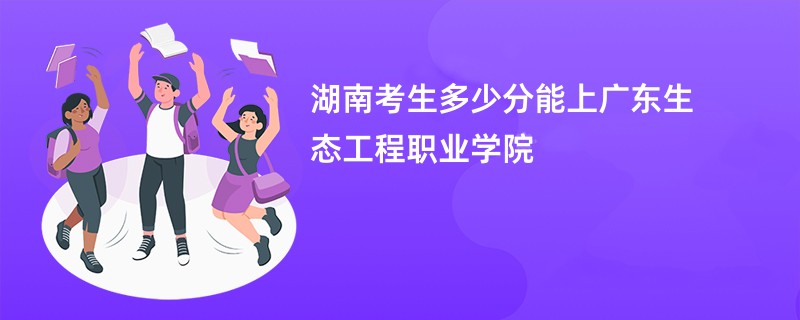 湖南考生多少分能上广东生态工程职业学院