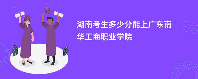 湖南考生多少分能上广东南华工商职业学院