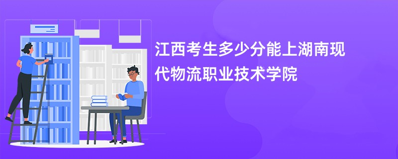江西考生多少分能上湖南现代物流职业技术学院