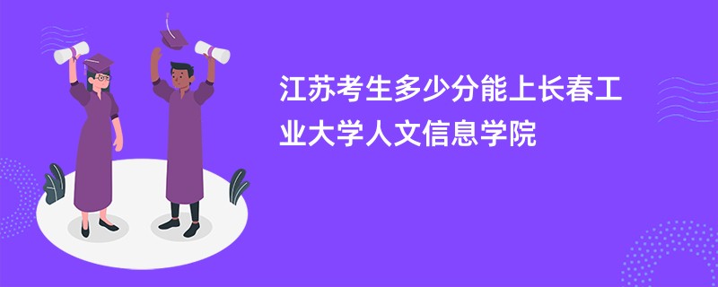 江苏考生多少分能上长春工业大学人文信息学院