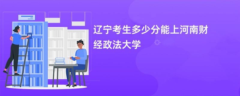 辽宁考生多少分能上河南财经政法大学